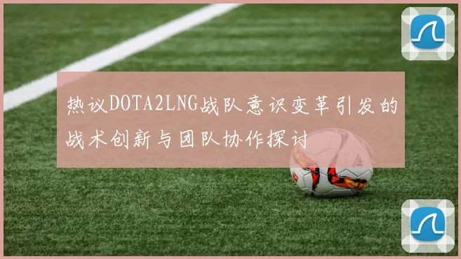 热议DOTA2LNG战队意识变革引发的战术创新与团队协作探讨