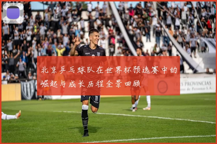 北京乒乓球队在世界杯预选赛中的崛起与成长历程全景回顾