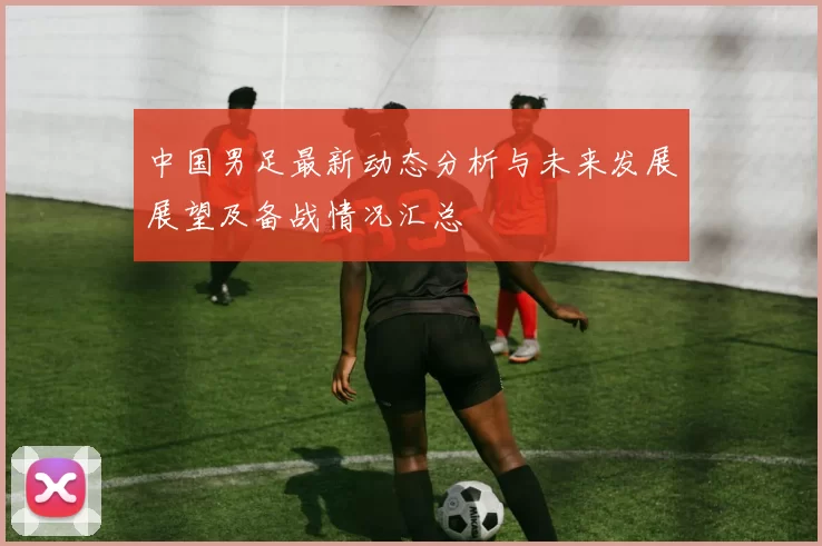 中国男足最新动态分析与未来发展展望及备战情况汇总