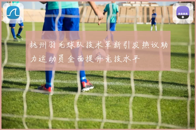 杭州羽毛球队技术革新引发热议助力运动员全面提升竞技水平