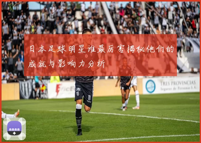 日本足球明星谁最厉害揭秘他们的成就与影响力分析