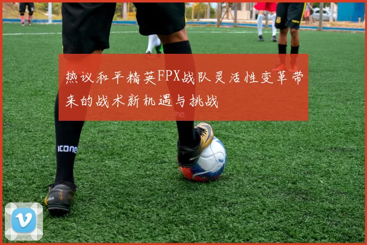 热议和平精英FPX战队灵活性变革带来的战术新机遇与挑战