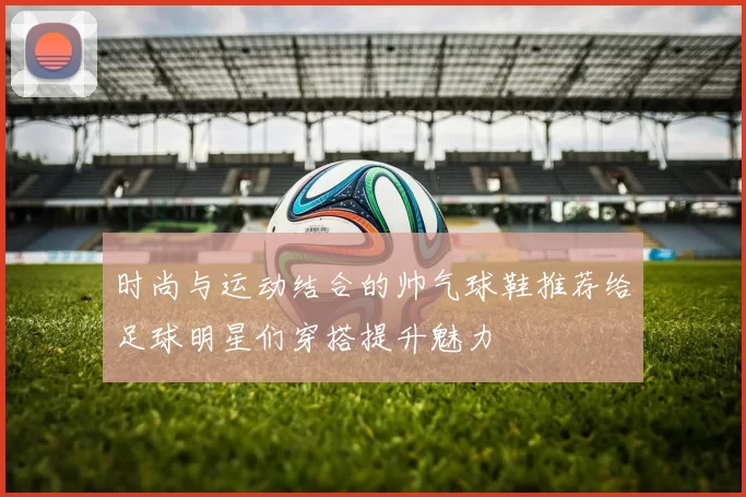 时尚与运动结合的帅气球鞋推荐给足球明星们穿搭提升魅力