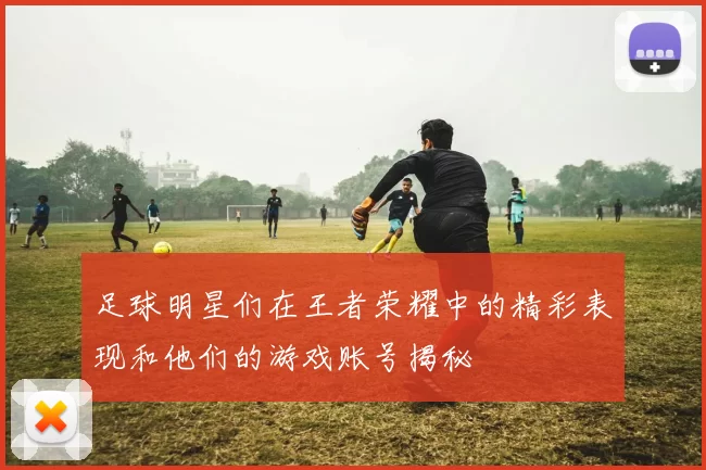 足球明星们在王者荣耀中的精彩表现和他们的游戏账号揭秘