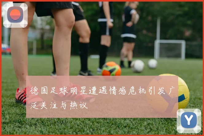 德国足球明星遭遇情感危机引发广泛关注与热议