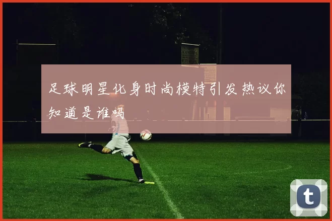 足球明星化身时尚模特引发热议你知道是谁吗