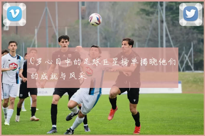 C罗心目中的足球巨星榜单揭晓他们的成就与风采