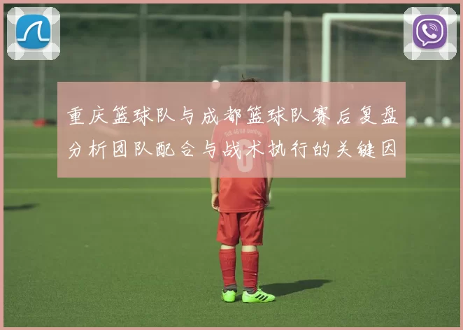 重庆篮球队与成都篮球队赛后复盘分析团队配合与战术执行的关键因素