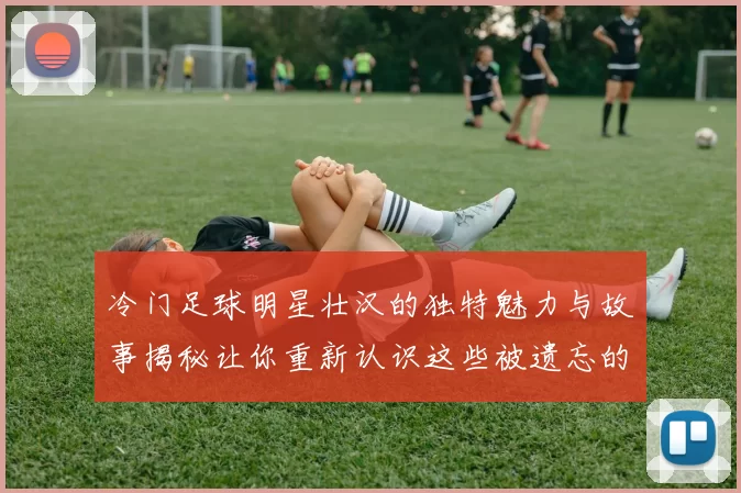 冷门足球明星壮汉的独特魅力与故事揭秘让你重新认识这些被遗忘的英雄