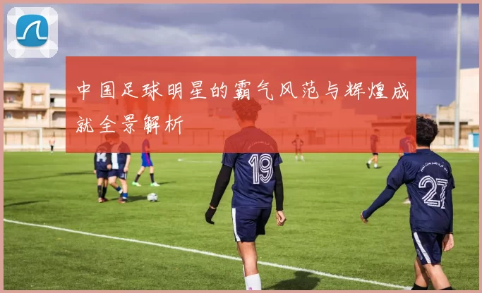 中国足球明星的霸气风范与辉煌成就全景解析