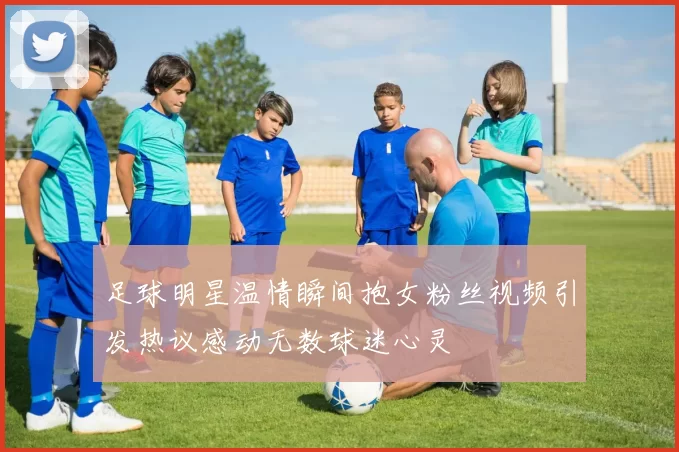 足球明星温情瞬间抱女粉丝视频引发热议感动无数球迷心灵