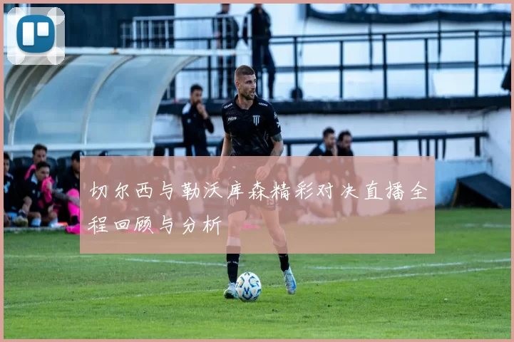 切尔西与勒沃库森精彩对决直播全程回顾与分析