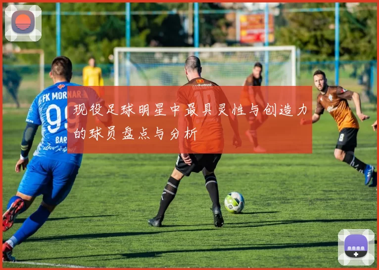 现役足球明星中最具灵性与创造力的球员盘点与分析