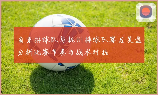 南京排球队与杭州排球队赛后复盘分析比赛节奏与战术对抗