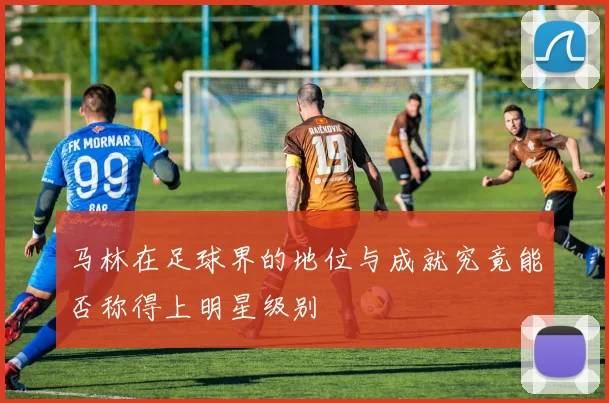 马林在足球界的地位与成就究竟能否称得上明星级别