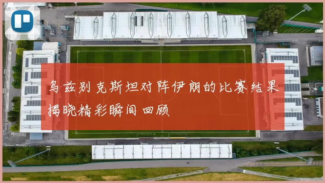 乌兹别克斯坦对阵伊朗的比赛结果揭晓精彩瞬间回顾