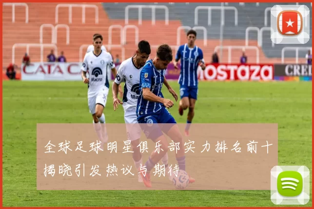 全球足球明星俱乐部实力排名前十揭晓引发热议与期待