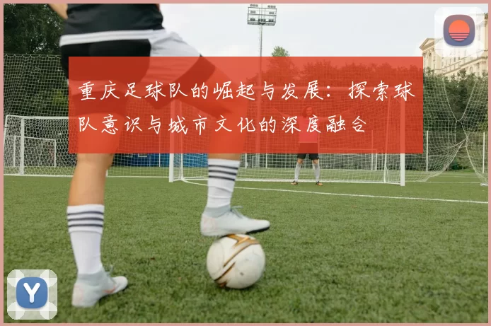 重庆足球队的崛起与发展：探索球队意识与城市文化的深度融合