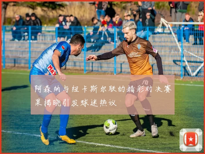 阿森纳与纽卡斯尔联的精彩对决赛果揭晓引发球迷热议