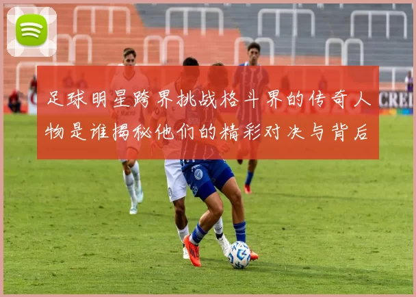 足球明星跨界挑战格斗界的传奇人物是谁揭秘他们的精彩对决与背后故事