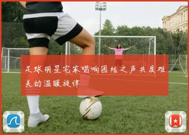 足球明星宅家唱响团结之声共度难关的温暖旋律