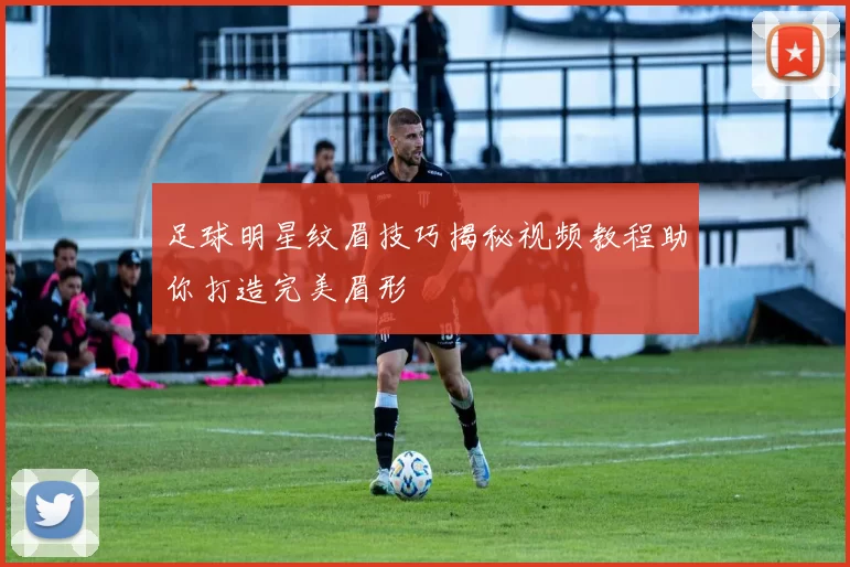 足球明星纹眉技巧揭秘视频教程助你打造完美眉形