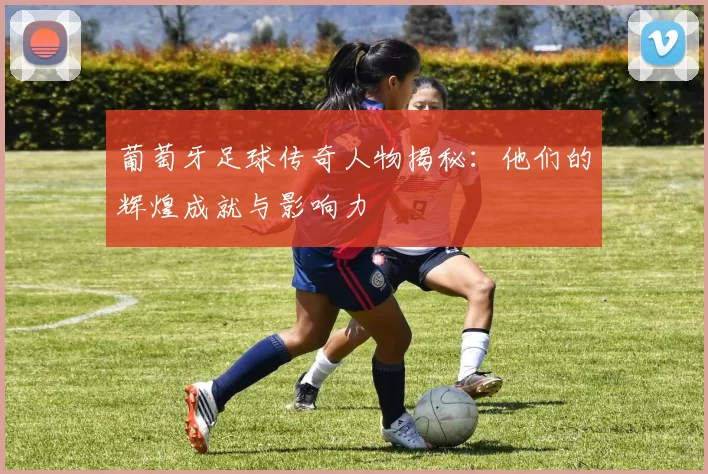 葡萄牙足球传奇人物揭秘：他们的辉煌成就与影响力