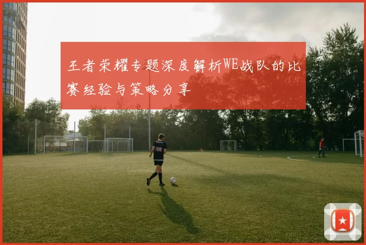 王者荣耀专题深度解析WE战队的比赛经验与策略分享