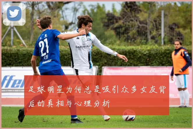 足球明星为何总是吸引众多女友背后的真相与心理分析
