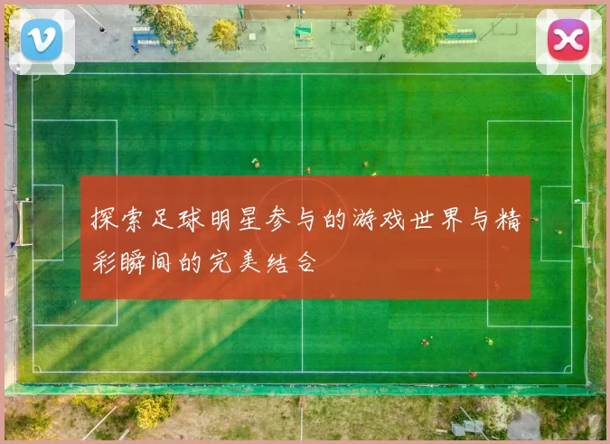 探索足球明星参与的游戏世界与精彩瞬间的完美结合