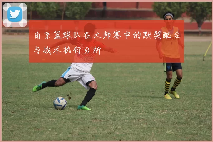 南京篮球队在大师赛中的默契配合与战术执行分析