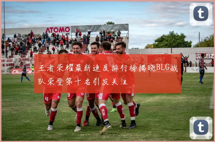 王者荣耀最新速度排行榜揭晓BLG战队荣登第十名引发关注