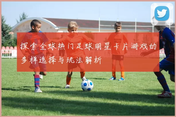 探索全球热门足球明星卡片游戏的多样选择与玩法解析