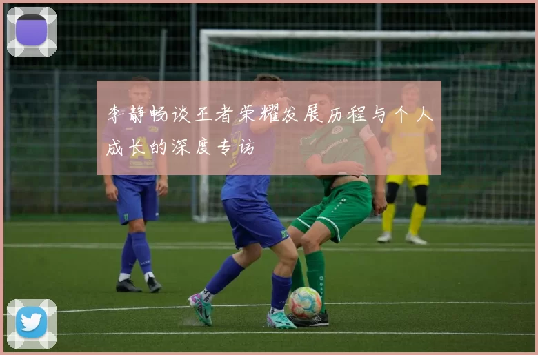 李静畅谈王者荣耀发展历程与个人成长的深度专访