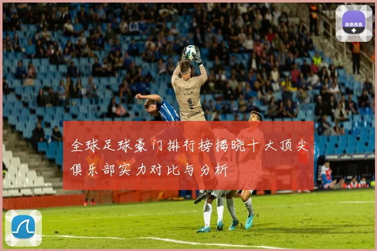 全球足球豪门排行榜揭晓十大顶尖俱乐部实力对比与分析