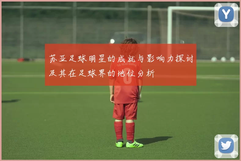 苏亚足球明星的成就与影响力探讨及其在足球界的地位分析