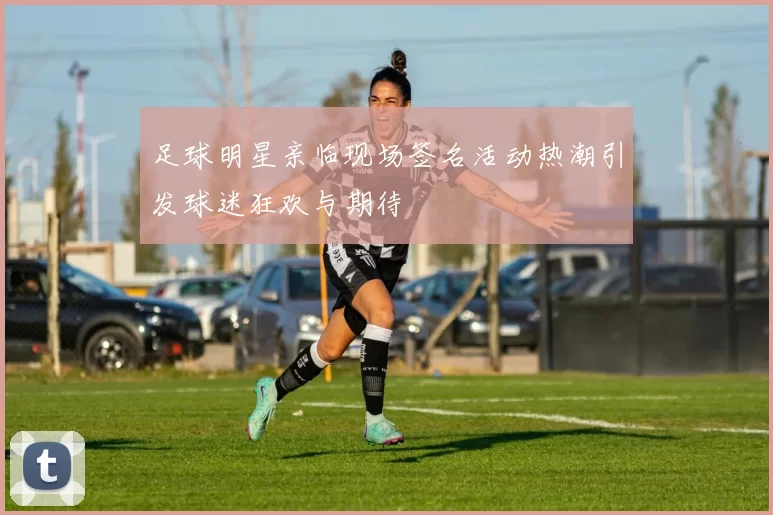 足球明星亲临现场签名活动热潮引发球迷狂欢与期待