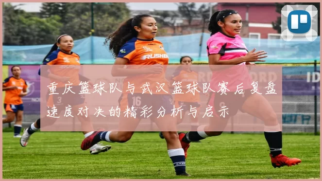 重庆篮球队与武汉篮球队赛后复盘速度对决的精彩分析与启示
