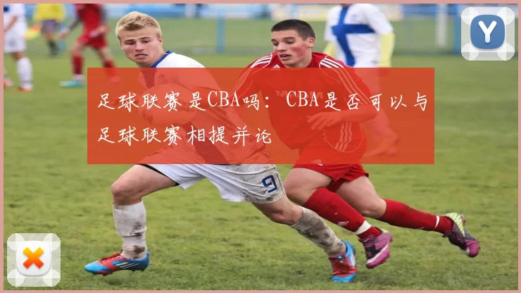 足球联赛是CBA吗：CBA是否可以与足球联赛相提并论