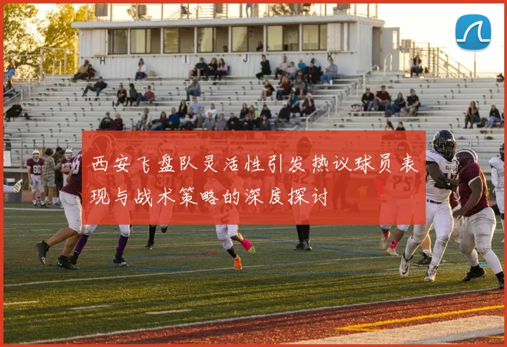 西安飞盘队灵活性引发热议球员表现与战术策略的深度探讨