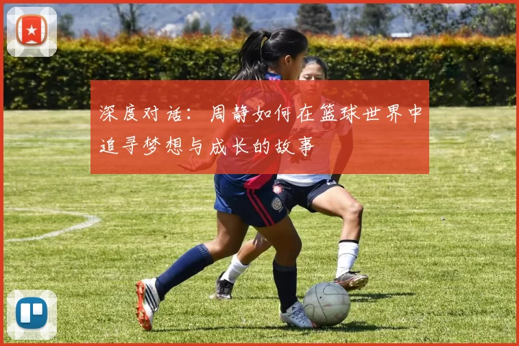 深度对话：周静如何在篮球世界中追寻梦想与成长的故事