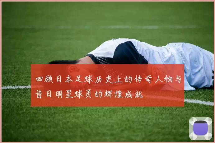 回顾日本足球历史上的传奇人物与昔日明星球员的辉煌成就