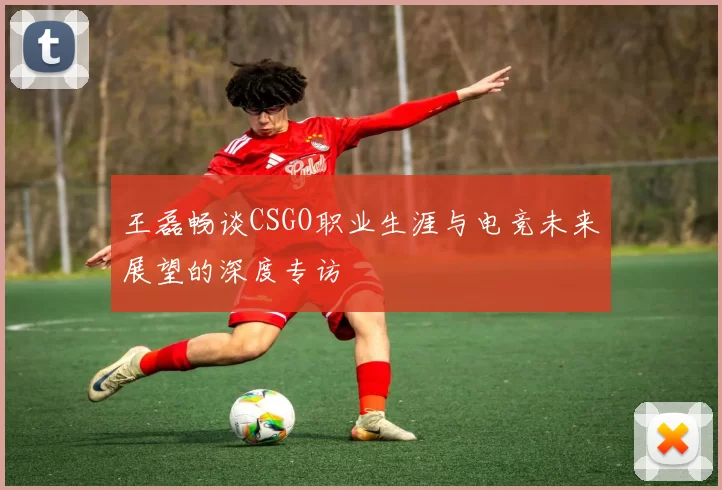 王磊畅谈CSGO职业生涯与电竞未来展望的深度专访