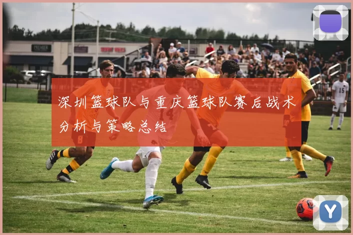 深圳篮球队与重庆篮球队赛后战术分析与策略总结