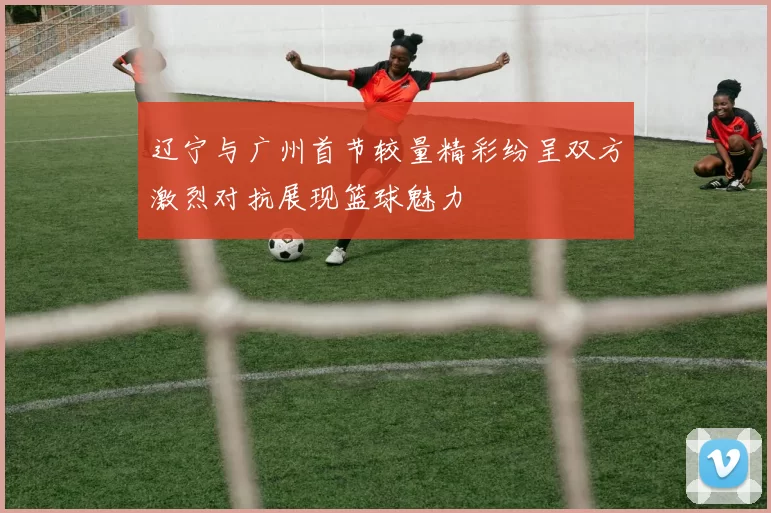 辽宁与广州首节较量精彩纷呈双方激烈对抗展现篮球魅力