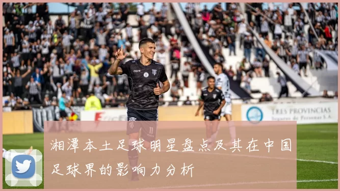 湘潭本土足球明星盘点及其在中国足球界的影响力分析