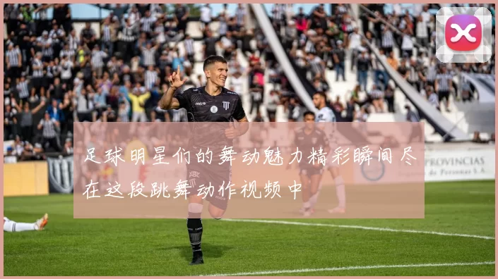 足球明星们的舞动魅力精彩瞬间尽在这段跳舞动作视频中