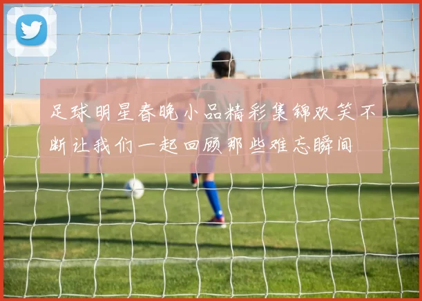 足球明星春晚小品精彩集锦欢笑不断让我们一起回顾那些难忘瞬间