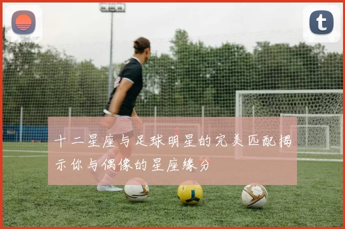 十二星座与足球明星的完美匹配揭示你与偶像的星座缘分