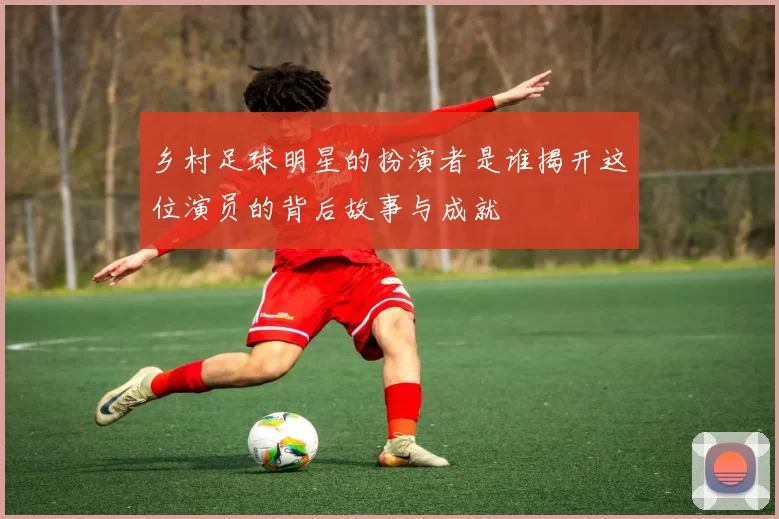 乡村足球明星的扮演者是谁揭开这位演员的背后故事与成就